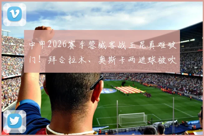 中甲2026赛季蓉城客战玉昆真难破门！拜合拉木、奥斯卡两进球被吹引热议，VAR判罚全解析
