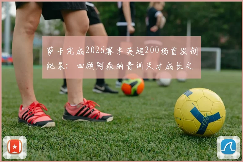 萨卡完成2026赛季英超200场首发创纪录：回顾阿森纳青训天才成长之路，对比同期球星数据谁更胜一筹？
