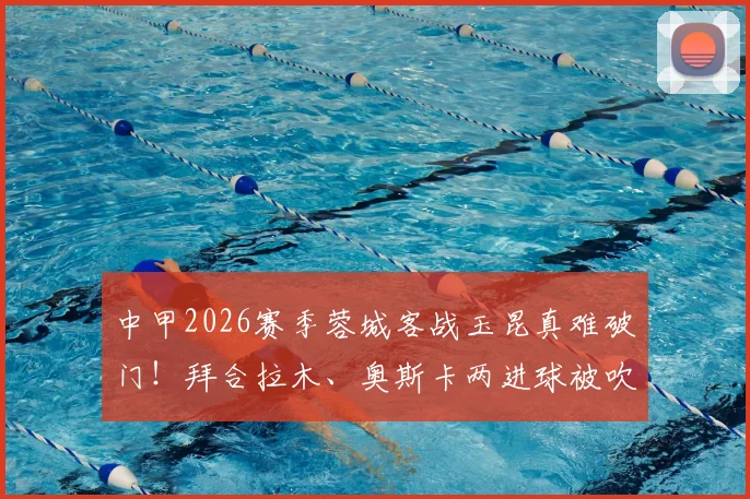 中甲2026赛季蓉城客战玉昆真难破门！拜合拉木、奥斯卡两进球被吹引热议，VAR判罚全解析