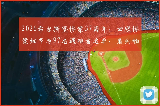 2026希尔斯堡惨案37周年，回顾惨案细节与97名遇难者名单，看利物浦队史如何铭记与哀悼
