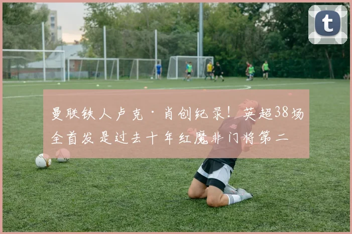 曼联铁人卢克·肖创纪录！英超38场全首发是过去十年红魔非门将第二人，谁能超越？
