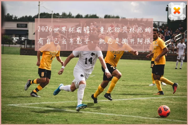 2026世界杯前瞻:鲁尼称贝林厄姆有自己当年影子,凯恩是撕开阿根廷防线的关键武器