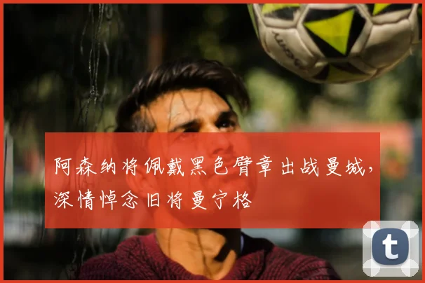 阿森纳将佩戴黑色臂章出战曼城,深情悼念旧将曼宁格