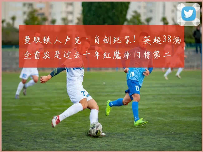 曼联铁人卢克·肖创纪录！英超38场全首发是过去十年红魔非门将第二人，谁能超越？