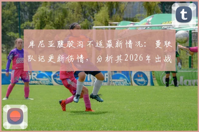 库尼亚腹股沟不适最新情况：曼联队记更新伤情，分析其2026年出战布伦特福德可能性与康复时间预估