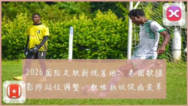 2026国际足联新规落地:奏国歌摄影师站位调整,教练抗议促成变革详解