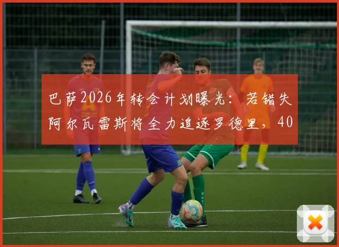 巴萨2026年转会计划曝光:若错失阿尔瓦雷斯将全力追逐罗德里,4000万欧报价已备好