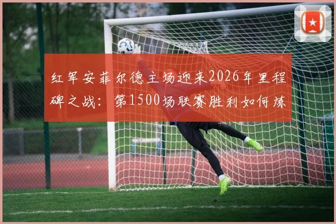 红军安菲尔德主场迎来2026年里程碑之战：第1500场联赛胜利如何炼成？球迷必看的历史数据与战术回顾