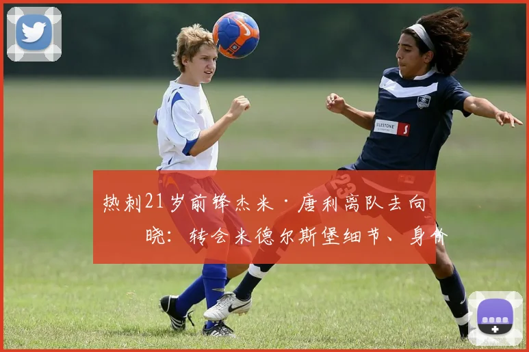 热刺21岁前锋杰米·唐利离队去向揭晓：转会米德尔斯堡细节、身价及球员前景分析