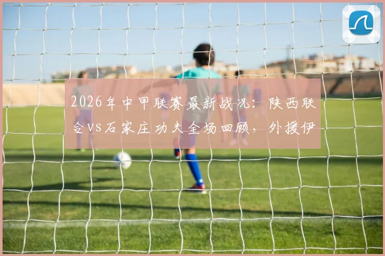 2026年中甲联赛最新战况：陕西联合vs石家庄功夫全场回顾，外援伊兰杜斯特制胜一球详解