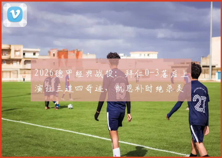 2026德甲经典战役:拜仁0-3落后上演让三追四奇迹,凯恩补时绝杀美因茨全场回顾