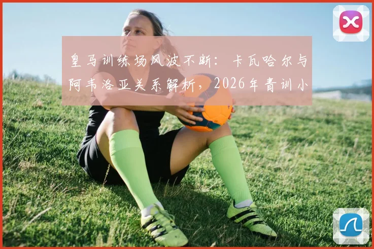 皇马训练场风波不断：卡瓦哈尔与阿韦洛亚关系解析，2026年青训小将受伤事件全回顾
