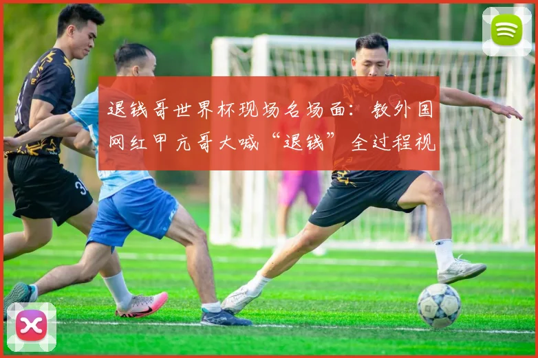 退钱哥世界杯现场名场面：教外国网红甲亢哥大喊“退钱”全过程视频走红，看中国球迷文化如何火爆出海