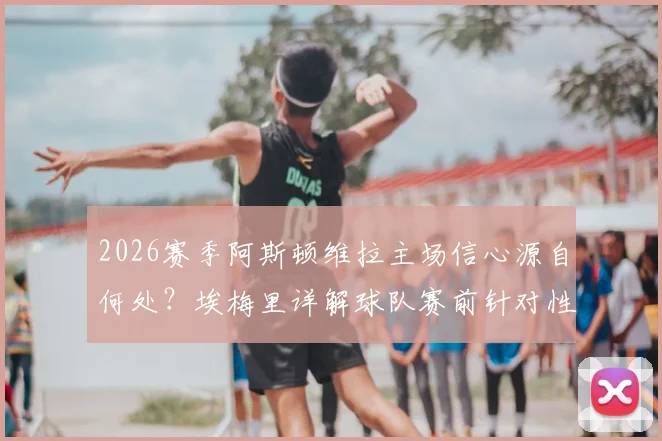 2026赛季阿斯顿维拉主场信心源自何处?埃梅里详解球队赛前针对性训练与战术准备