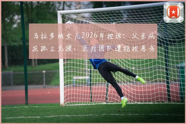 马拉多纳女儿2026年控诉：父亲病发孤立无援，医疗团队遭指控恶劣操控详情回顾