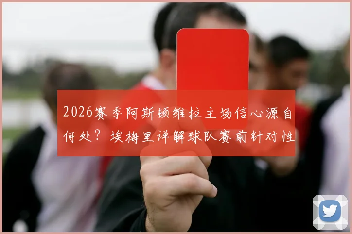 2026赛季阿斯顿维拉主场信心源自何处？埃梅里详解球队赛前针对性训练与战术准备