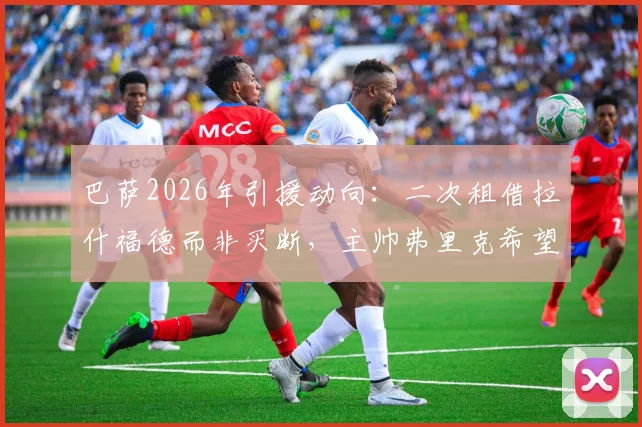 巴萨2026年引援动向：二次租借拉什福德而非买断，主帅弗里克希望他留队的最新进展解读