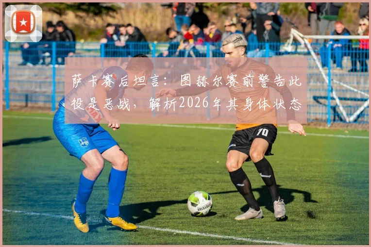萨卡赛后坦言：图赫尔赛前警告此役是恶战，解析2026年其身体状态出色的背后原因