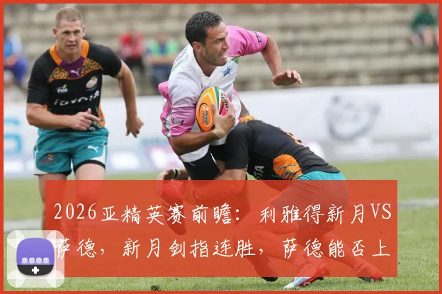 2026亚精英赛前瞻:利雅得新月VS萨德,新月剑指连胜,萨德能否上演复仇黑马奇迹?