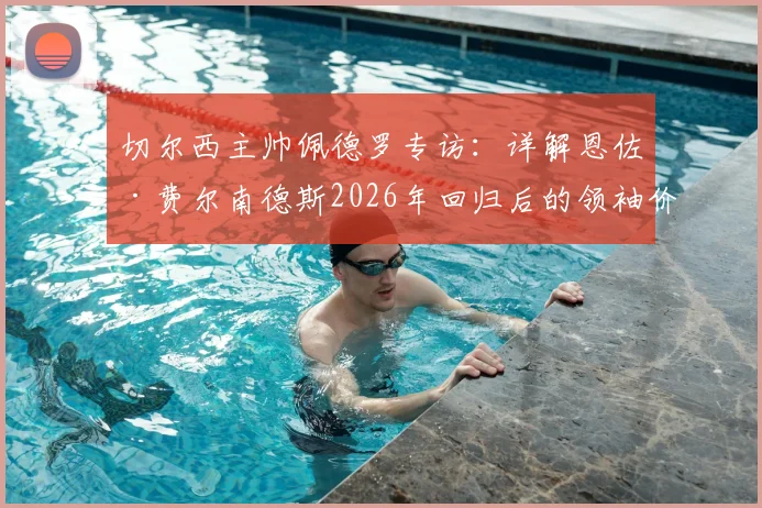 切尔西主帅佩德罗专访：详解恩佐·费尔南德斯2026年回归后的领袖价值与关键进球，蓝军中场核心未来可期