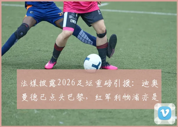 法媒披露2026足坛重磅引援：迪奥曼德已点头巴黎，红军利物浦亦是潜在下家，转会去向引热议