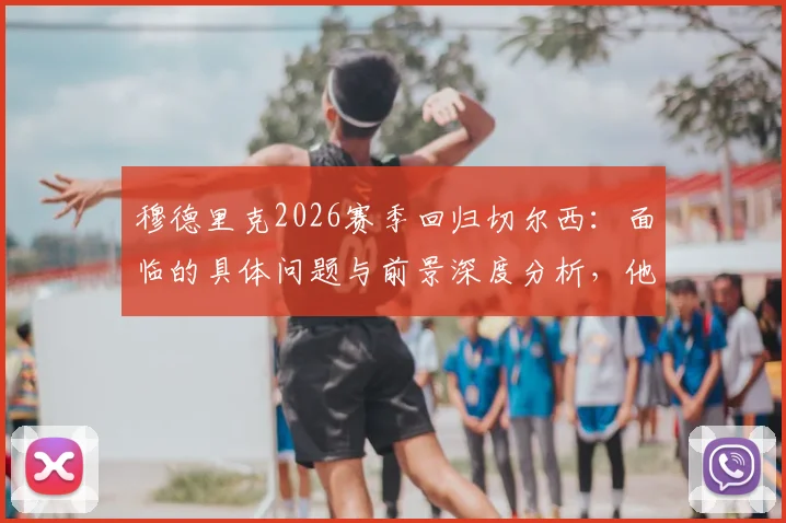 穆德里克2026赛季回归切尔西:面临的具体问题与前景深度分析,他如何用表现说服教练