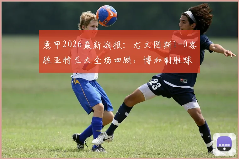 意甲2026最新战报:尤文图斯1-0客胜亚特兰大全场回顾,博加制胜球视频集锦与赛后积分榜深度解读