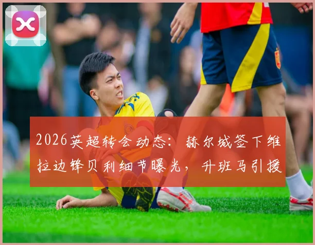 2026英超转会动态：赫尔城签下维拉边锋贝利细节曝光，升班马引援策略全面解读