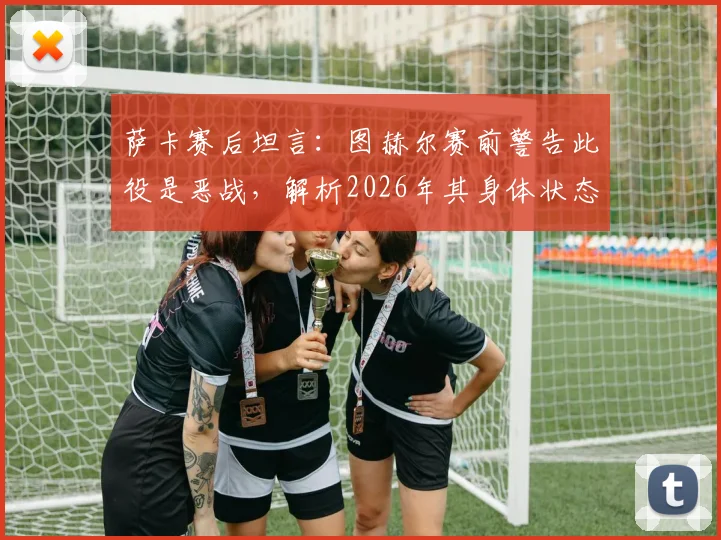 萨卡赛后坦言：图赫尔赛前警告此役是恶战，解析2026年其身体状态出色的背后原因