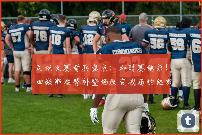 足坛决赛奇兵盘点：加时赛绝杀！回顾那些替补登场改变战局的经典球员与进球