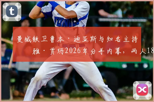 曼城铁卫鲁本·迪亚斯与知名主持玛雅·贾玛2026年分手内幕，两人18个月恋情时间线及事业影响解读
