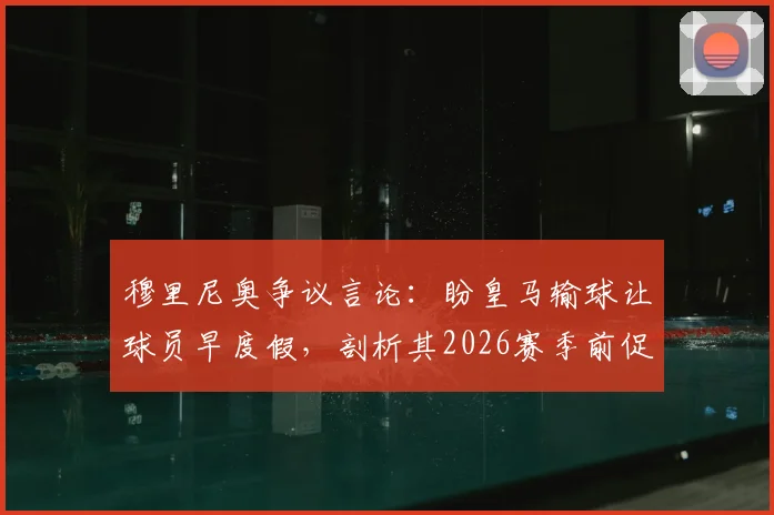 穆里尼奥争议言论：盼皇马输球让球员早度假，剖析其2026赛季前促归队的真实考量