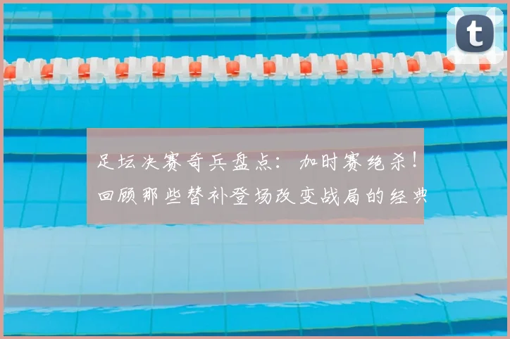 足坛决赛奇兵盘点：加时赛绝杀！回顾那些替补登场改变战局的经典球员与进球