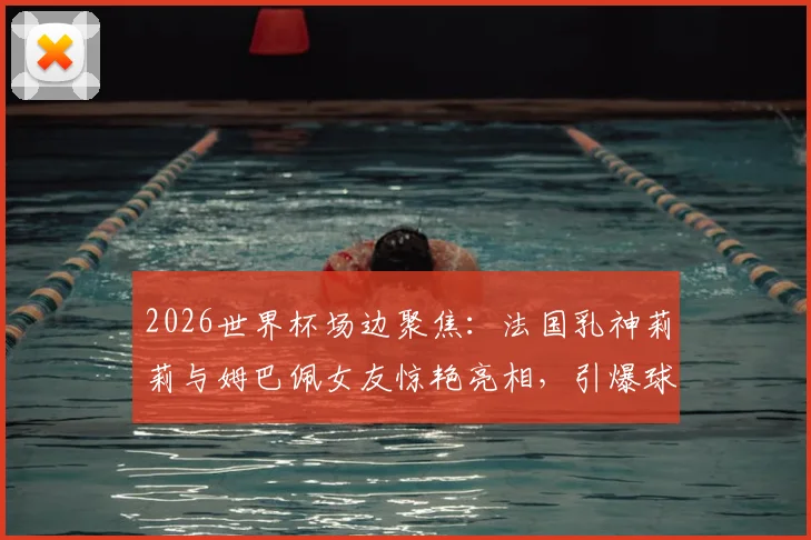 2026世界杯场边聚焦：法国乳神莉莉与姆巴佩女友惊艳亮相，引爆球迷热议焦点