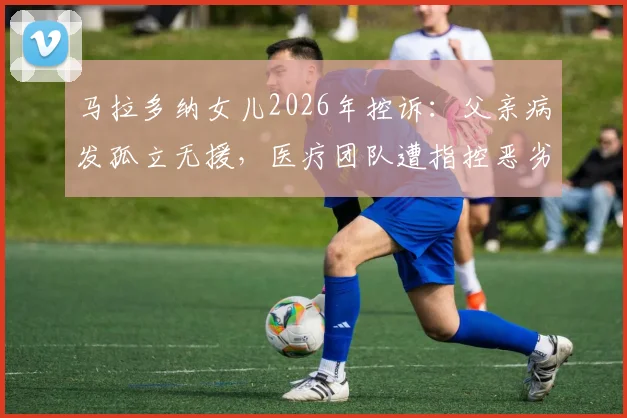 马拉多纳女儿2026年控诉：父亲病发孤立无援，医疗团队遭指控恶劣操控详情回顾