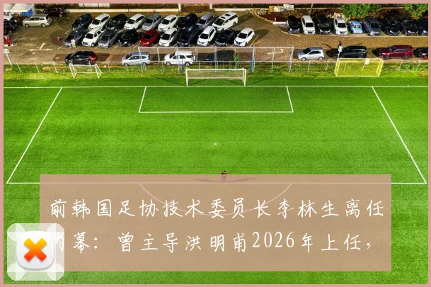 前韩国足协技术委员长李林生离任内幕：曾主导洪明甫2026年上任，现转投柬埔寨球队引发“跑路”猜测