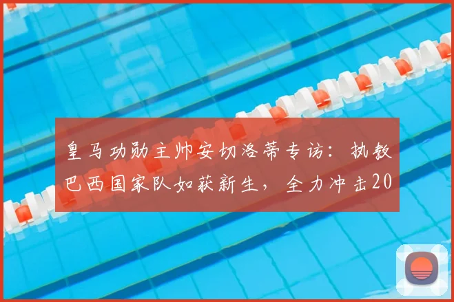 皇马功勋主帅安切洛蒂专访:执教巴西国家队如获新生,全力冲击2026年世界杯冠军目标