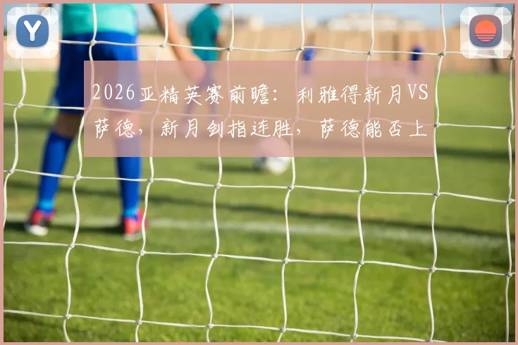 2026亚精英赛前瞻：利雅得新月VS萨德，新月剑指连胜，萨德能否上演复仇黑马奇迹？