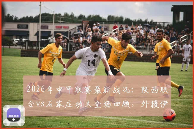 2026年中甲联赛最新战况:陕西联合vs石家庄功夫全场回顾,外援伊兰杜斯特制胜一球详解