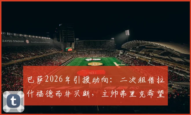 巴萨2026年引援动向：二次租借拉什福德而非买断，主帅弗里克希望他留队的最新进展解读
