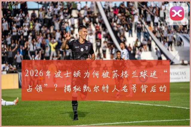 2026年波士顿为何被苏格兰球迷“占领”？揭秘凯尔特人名号背后的跨大西洋传承与历史渊源