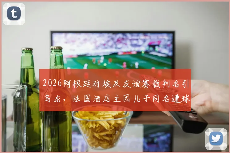 2026阿根廷对埃及友谊赛裁判名引乌龙，法国酒店主因儿子同名遭球迷网暴事件全解析
