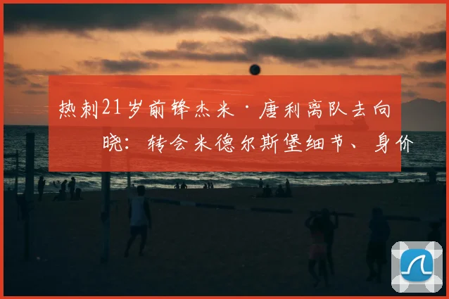 热刺21岁前锋杰米·唐利离队去向揭晓：转会米德尔斯堡细节、身价及球员前景分析