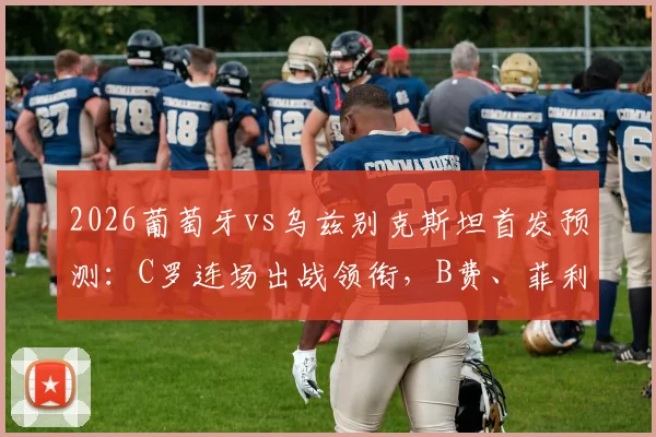 2026葡萄牙vs乌兹别克斯坦首发预测：C罗连场出战领衔，B费、菲利克斯联袂锋线战术解析