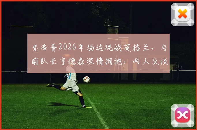 克洛普2026年场边观战英格兰，与前队长亨德森深情拥抱，两人交谈内容引关注