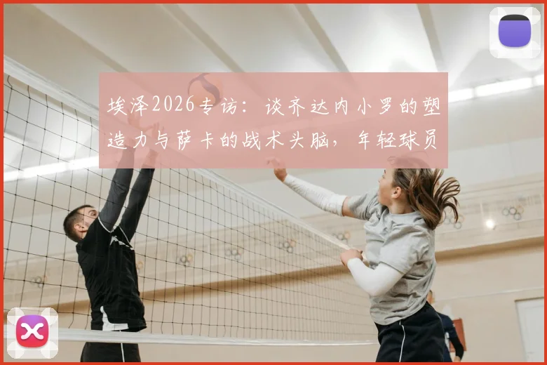 埃泽2026专访：谈齐达内小罗的塑造力与萨卡的战术头脑，年轻球员的成长启示