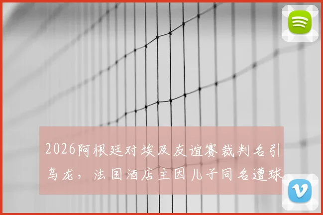 2026阿根廷对埃及友谊赛裁判名引乌龙,法国酒店主因儿子同名遭球迷网暴事件全解析