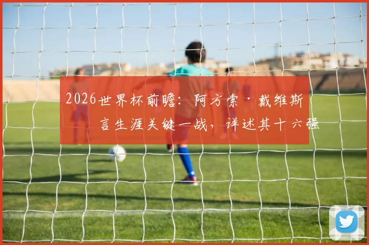 2026世界杯前瞻：阿方索·戴维斯坦言生涯关键一战，详述其十六强目标与国家队战术展望