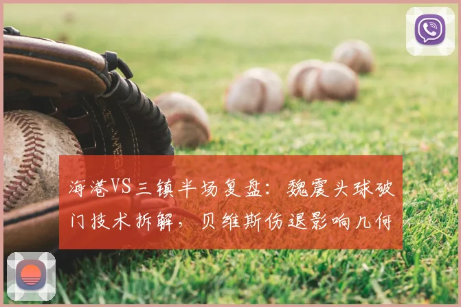 海港VS三镇半场复盘：魏震头球破门技术拆解，贝维斯伤退影响几何？（附战术分析）