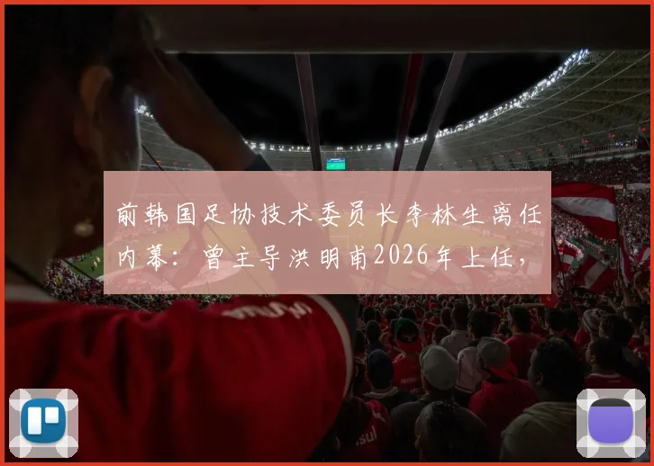 前韩国足协技术委员长李林生离任内幕:曾主导洪明甫2026年上任,现转投柬埔寨球队引发“跑路”猜测